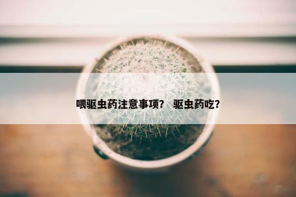 喂驱虫药注意事项？ 驱虫药吃？
