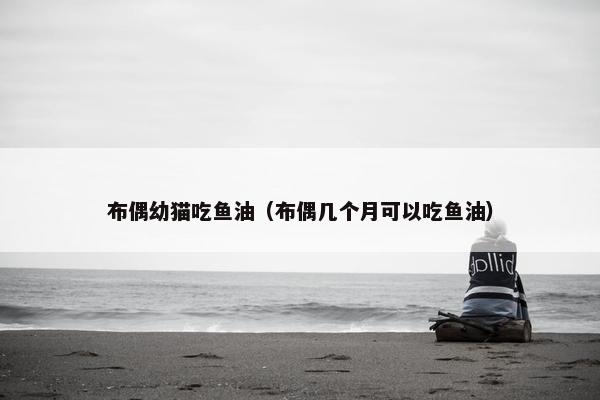 布偶幼猫吃鱼油（布偶几个月可以吃鱼油）