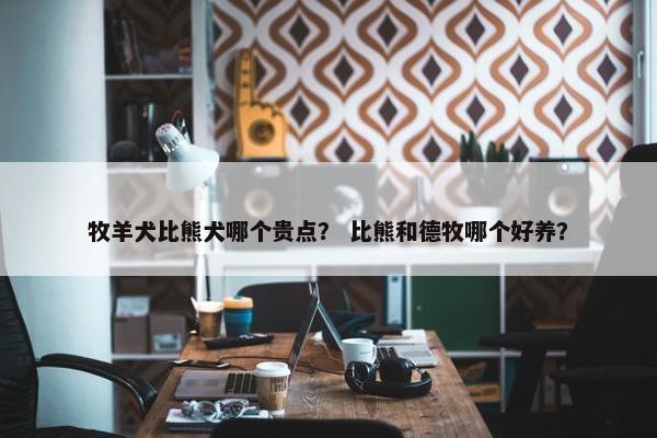 牧羊犬比熊犬哪个贵点？ 比熊和德牧哪个好养？