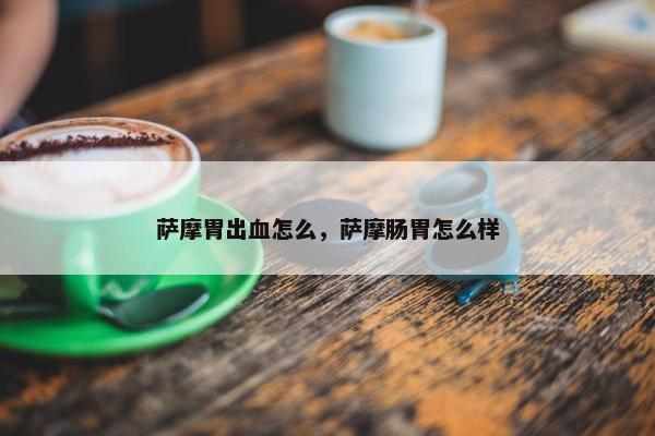萨摩胃出血怎么，萨摩肠胃怎么样