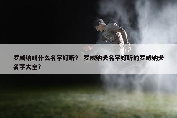 罗威纳叫什么名字好听？ 罗威纳犬名字好听的罗威纳犬名字大全？