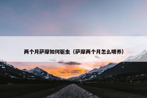 两个月萨摩如何驱虫（萨摩两个月怎么喂养）