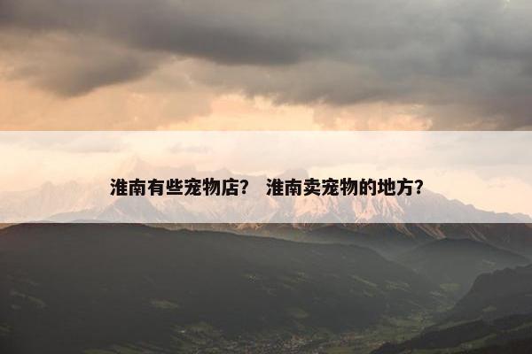 淮南有些宠物店？ 淮南卖宠物的地方？