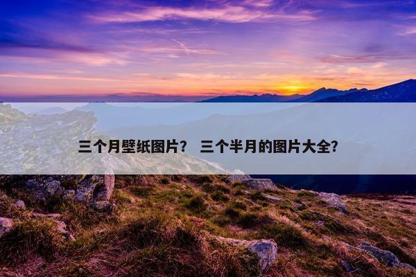 三个月壁纸图片？ 三个半月的图片大全？