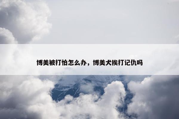 博美被打怕怎么办，博美犬挨打记仇吗