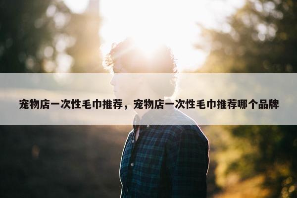 宠物店一次性毛巾推荐，宠物店一次性毛巾推荐哪个品牌