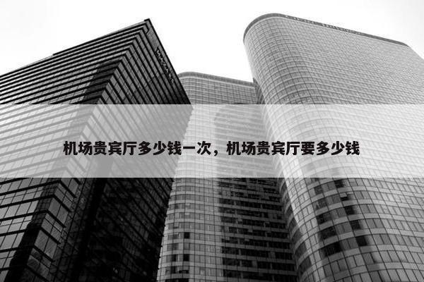 机场贵宾厅多少钱一次，机场贵宾厅要多少钱