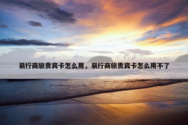 易行商旅贵宾卡怎么用，易行商旅贵宾卡怎么用不了