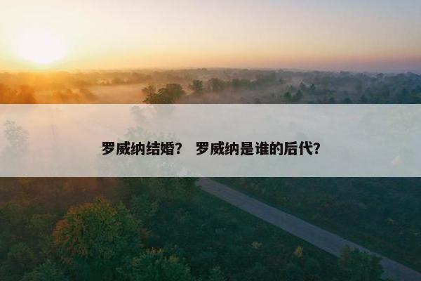 罗威纳结婚？ 罗威纳是谁的后代？