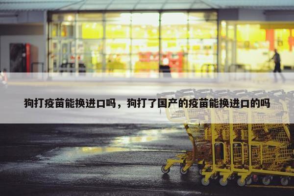 狗打疫苗能换进口吗，狗打了国产的疫苗能换进口的吗