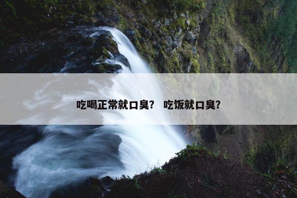 吃喝正常就口臭？ 吃饭就口臭？