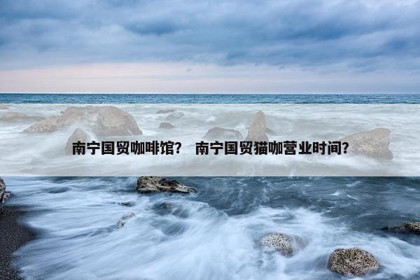 南宁国贸咖啡馆？ 南宁国贸猫咖营业时间？