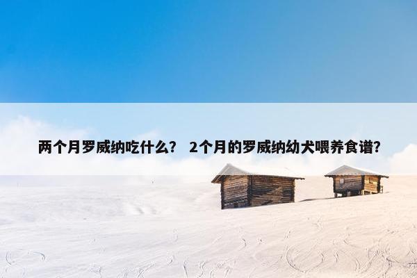 两个月罗威纳吃什么？ 2个月的罗威纳幼犬喂养食谱？