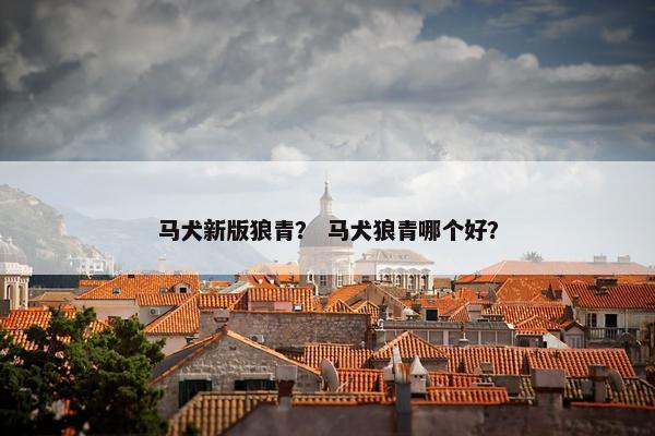 马犬新版狼青？ 马犬狼青哪个好？