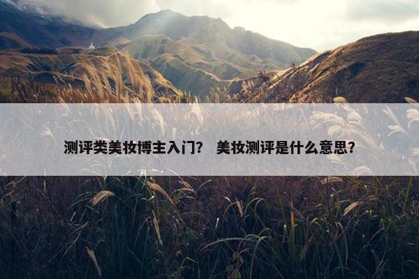 测评类美妆博主入门？ 美妆测评是什么意思？
