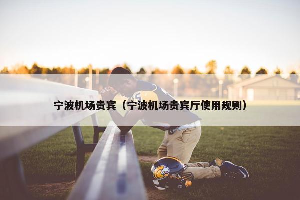 宁波机场贵宾（宁波机场贵宾厅使用规则）
