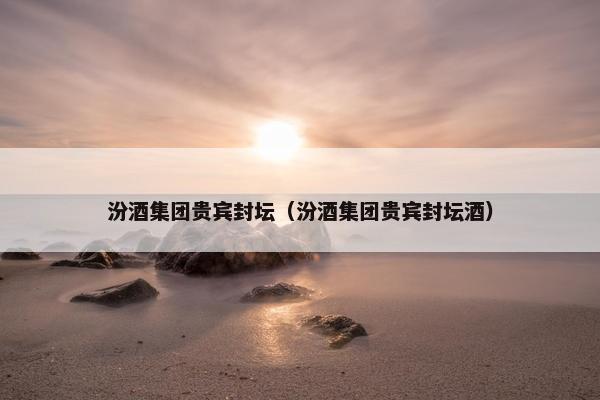 汾酒集团贵宾封坛（汾酒集团贵宾封坛酒）