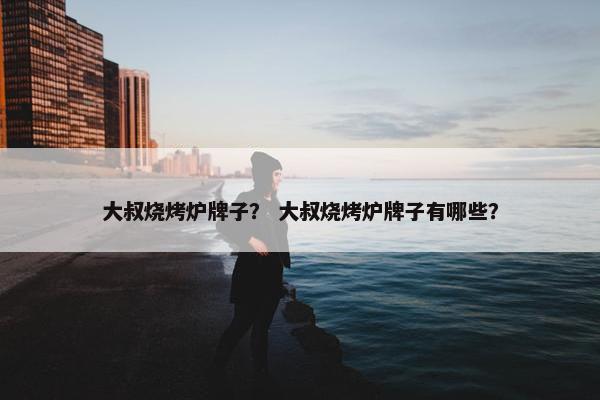 大叔烧烤炉牌子？ 大叔烧烤炉牌子有哪些？