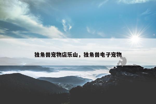 独角兽宠物店乐山，独角兽电子宠物