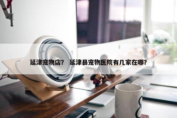 延津宠物店？ 延津县宠物医院有几家在哪？
