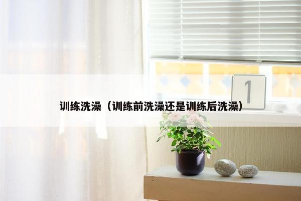 训练洗澡（训练前洗澡还是训练后洗澡）