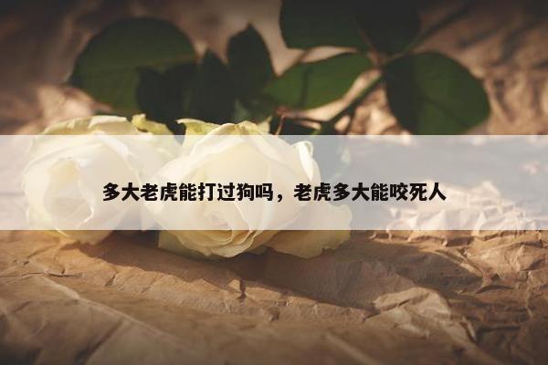 多大老虎能打过狗吗，老虎多大能咬死人