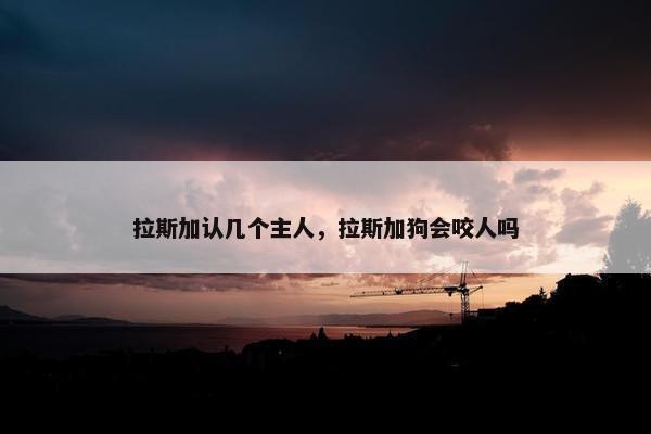 拉斯加认几个主人，拉斯加狗会咬人吗