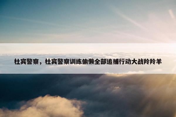 杜宾警察，杜宾警察训练偷懒全部追捕行动大战羚羚羊