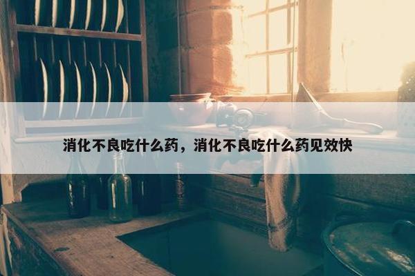 消化不良吃什么药，消化不良吃什么药见效快