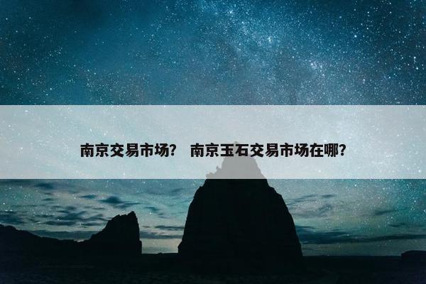 南京交易市场？ 南京玉石交易市场在哪？