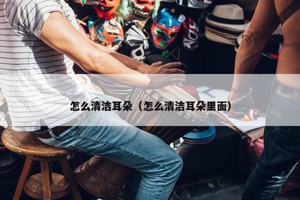 怎么清洁耳朵（怎么清洁耳朵里面）