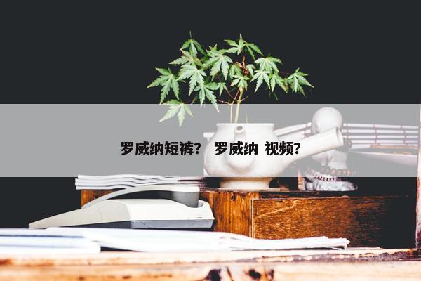 罗威纳短裤？ 罗威纳 视频？