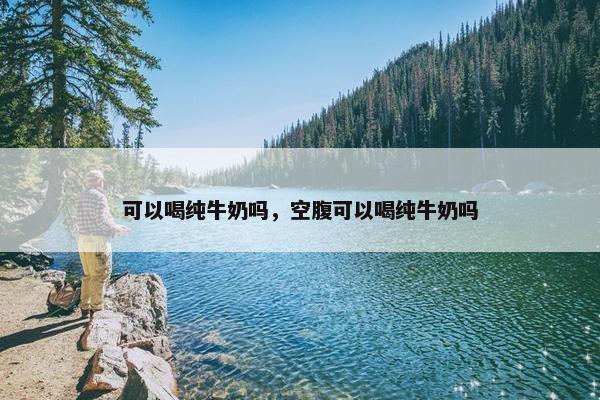 可以喝纯牛奶吗，空腹可以喝纯牛奶吗