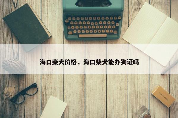 海口柴犬价格，海口柴犬能办狗证吗