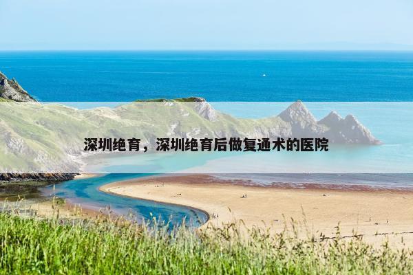 深圳绝育，深圳绝育后做复通术的医院