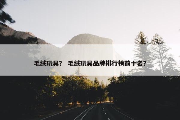 毛绒玩具？ 毛绒玩具品牌排行榜前十名？