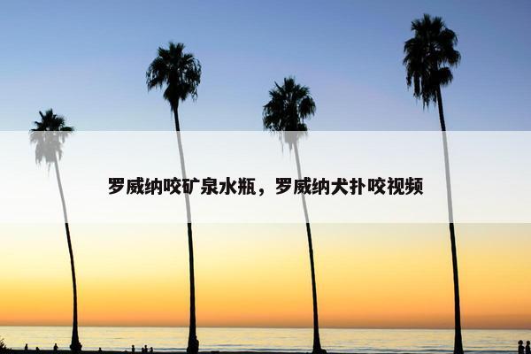 罗威纳咬矿泉水瓶，罗威纳犬扑咬视频