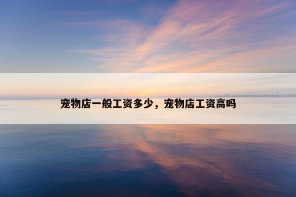 宠物店一般工资多少，宠物店工资高吗