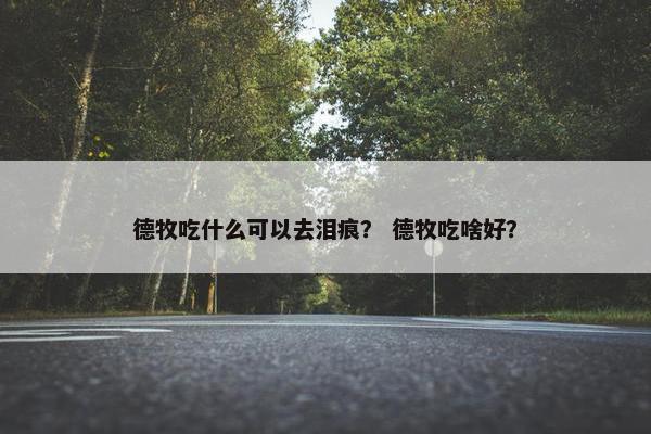 德牧吃什么可以去泪痕？ 德牧吃啥好？