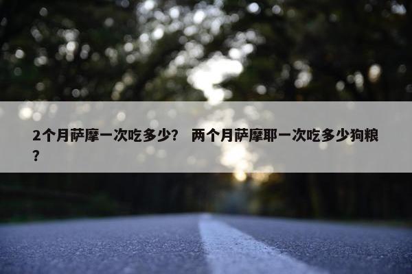 2个月萨摩一次吃多少？ 两个月萨摩耶一次吃多少狗粮？