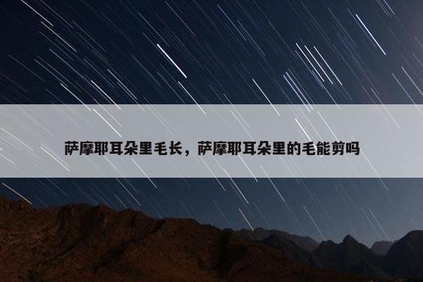萨摩耶耳朵里毛长，萨摩耶耳朵里的毛能剪吗