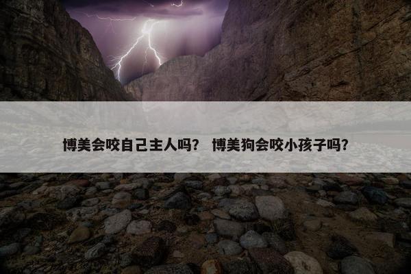 博美会咬自己主人吗？ 博美狗会咬小孩子吗？
