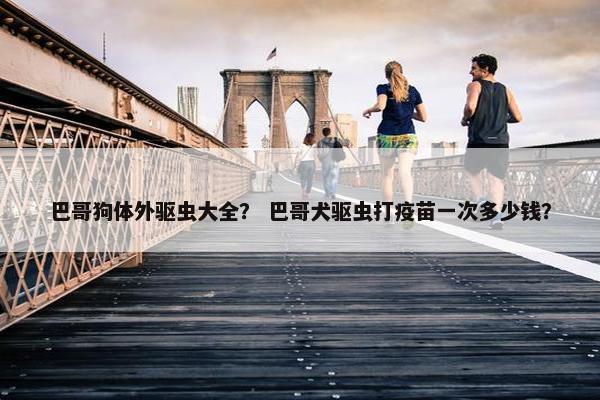 巴哥狗体外驱虫大全？ 巴哥犬驱虫打疫苗一次多少钱？