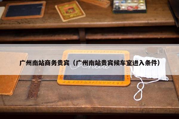 广州南站商务贵宾（广州南站贵宾候车室进入条件）