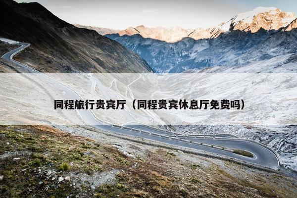 同程旅行贵宾厅（同程贵宾休息厅免费吗）
