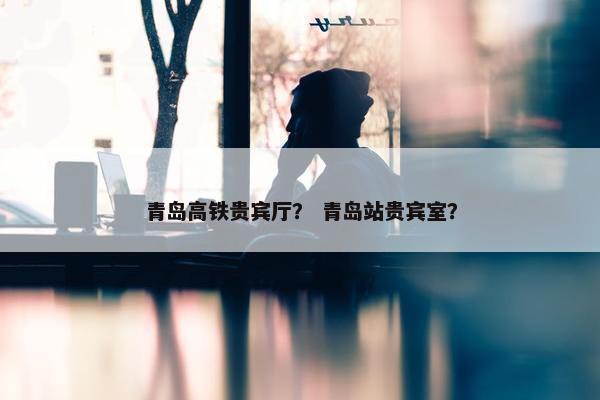 青岛高铁贵宾厅？ 青岛站贵宾室？