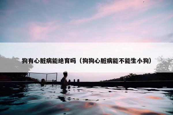 狗有心脏病能绝育吗（狗狗心脏病能不能生小狗）