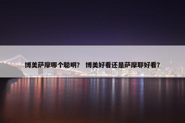 博美萨摩哪个聪明？ 博美好看还是萨摩耶好看？