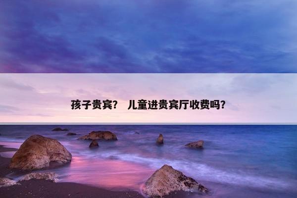 孩子贵宾？ 儿童进贵宾厅收费吗？