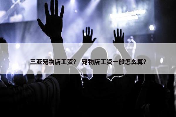 三亚宠物店工资？ 宠物店工资一般怎么算？